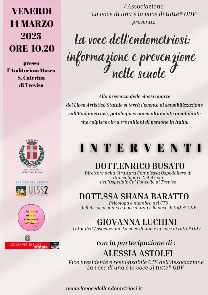 L'immagine è una locandina verticale con sfumature di rosa e beige, che promuove un evento di sensibilizzazione sull'endometriosi organizzato dall'Associazione "La voce di una è la voce di tutte® ODV". Titolo principale: "La voce dell’endometriosi: informazione e prevenzione nelle scuole" Dettagli dell'evento: Data: Venerdì 14 marzo 2025 Orario: Ore 10:20 Luogo: Auditorium Museo Santa Caterina di Treviso Partecipanti: Studenti e studentesse delle classi quarte del Liceo Artistico Statale di Treviso Descrizione dell'incontro: L'evento ha l'obiettivo di informare e sensibilizzare i giovani sull'endometriosi, una patologia cronica invalidante che colpisce circa tre milioni di persone in Italia. Interventi previsti: Dott. Enrico Busato – Direttore della Struttura Complessa Ospedaliera di Ginecologia e Ostetricia dell'Ospedale Ca’ Foncello di Treviso Dott.ssa Shana Baratto – Psicologa e membro del CTS dell’Associazione Giovanna Luchini – Tutor dell’Associazione Partecipazione speciale: Alessia Astolfi – Vicepresidente e responsabile CTS dell'Associazione Patrocini e collaborazioni: La locandina include i loghi di: Città di Treviso Regione del Veneto ULSS2 Marca Trevigiana Liceo Artistico Statale di Treviso Infine, il sito web dell’Associazione, www.lavocedellendometriosi.it, è riportato in fondo per maggiori informazioni.